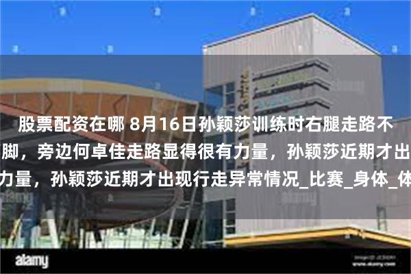 股票配资在哪 8月16日孙颖莎训练时右腿走路不自然，动作迟缓还不敢下脚，旁边何卓佳走路显得很有力量，孙颖莎近期才出现行走异常情况_比赛_身体_体育