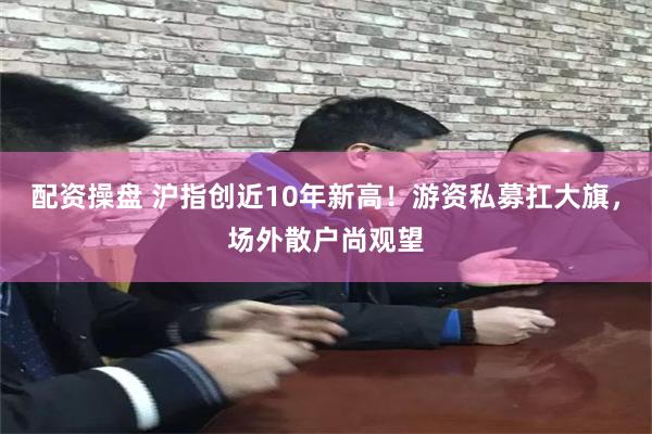 配资操盘 沪指创近10年新高！游资私募扛大旗，场外散户尚观望