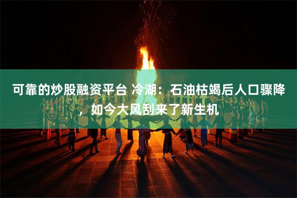 可靠的炒股融资平台 冷湖：石油枯竭后人口骤降，如今大风刮来了新生机