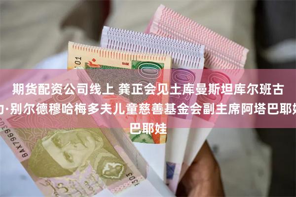 期货配资公司线上 龚正会见土库曼斯坦库尔班古力·别尔德穆哈梅多夫儿童慈善基金会副主席阿塔巴耶娃