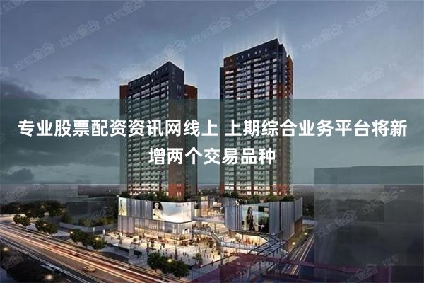 专业股票配资资讯网线上 上期综合业务平台将新增两个交易品种