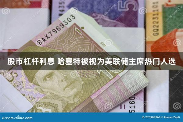 股市杠杆利息 哈塞特被视为美联储主席热门人选