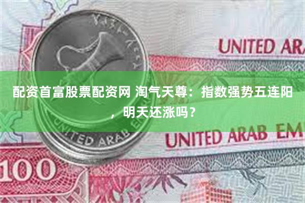 配资首富股票配资网 淘气天尊：指数强势五连阳，明天还涨吗？